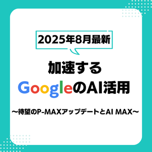 【2025年8月最新】加速するGoogleのAI活用～待望のP-MAXアップデートとAI MAX～