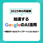 【2025年8月最新】加速するGoogleのAI活用～待望のP-MAXアップデートとAI MAX～